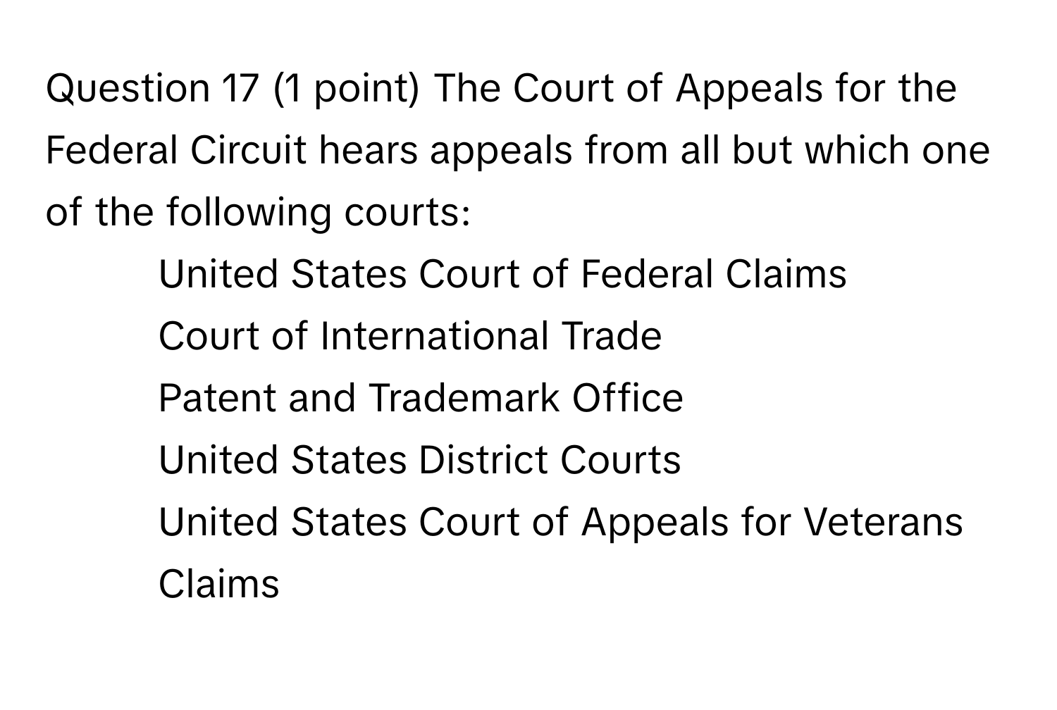 The Court of Appeals for the Federal Circuit hears appeals from all but which one of the following courts: 
* United States Court of Federal Claims
* Court of International Trade
* Patent and Trademark Office
* United States District Courts
* United States Court of Appeals for Veterans Claims