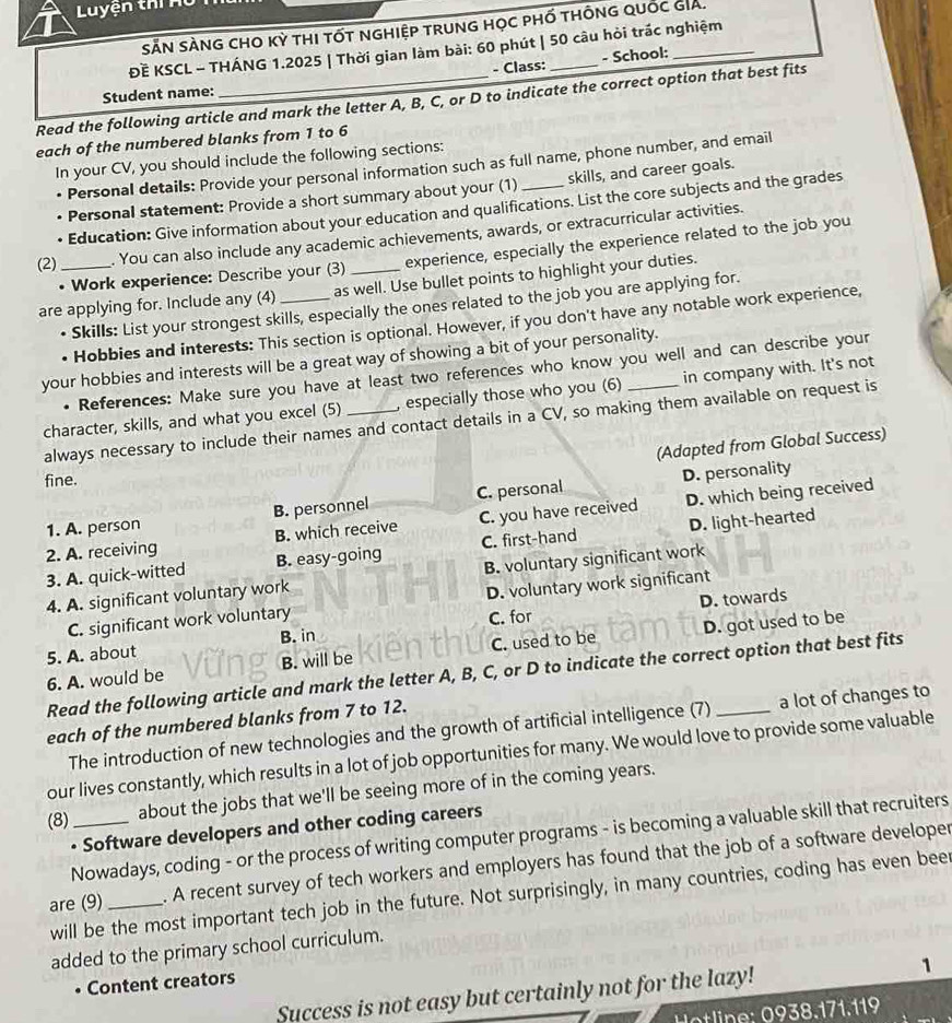 Luyện thí  H 
SẵN SÀNG cHO Kỳ thI tốt nghiệP trunG họC phố tHÔnG quốc GIA.
ĐÈ KSCL - THÁNG 1.2025 | Thời gian làm bài: 60 phút | 50 câu hỏi trác nghiệm
Student name: - Class: _- School:_
Read the following article and mark the letter A, B, C, or D to indicate the correct option that best fits
each of the numbered blanks from 1 to 6
In your CV, you should include the following sections:
Personal details: Provide your personal information such as full name, phone number, and email
Personal statement: Provide a short summary about your (1) skills, and career goals.
• Education: Give information about your education and qualifications. List the core subjects and the grades
(2) _. You can also include any academic achievements, awards, or extracurricular activities.
• Work experience: Describe your (3) experience, especially the experience related to the job you
are applying for. Include any (4) _as well. Use bullet points to highlight your duties.
• Skills: List your strongest skills, especially the ones related to the job you are applying for.
• Hobbies and interests: This section is optional. However, if you don't have any notable work experience,
your hobbies and interests will be a great way of showing a bit of your personality.
• References: Make sure you have at least two references who know you well and can describe your
character, skills, and what you excel (5) _, especially those who you (6) in company with. It's not
always necessary to include their names and contact details in a CV, so making them available on request is
(Adapted from Global Success)
fine.
1. A. person B. personnel C. personal D. personality
2. A. receiving B. which receive C. you have received D. which being received
3. A. quick-witted B. easy-going C. first-hand D. light-hearted
4. A. significant voluntary work B. voluntary significant work
D. towards
C. significant work voluntary D. voluntary work significant
5. A. about B. in C. for
6. A. would be B. will be C. used to be D. got used to be
Read the following article and mark the letter A, B, C, or D to indicate the correct option that best fits
each of the numbered blanks from 7 to 12.
The introduction of new technologies and the growth of artificial intelligence (7) a lot of changes to
our lives constantly, which results in a lot of job opportunities for many. We would love to provide some valuable
(8)_ about the jobs that we'll be seeing more of in the coming years.
• Software developers and other coding careers
Nowadays, coding - or the process of writing computer programs - is becoming a valuable skill that recruiters
are (9)_ . A recent survey of tech workers and employers has found that the job of a software developer
will be the most important tech job in the future. Not surprisingly, in many countries, coding has even bee
added to the primary school curriculum.
Content creators
Success is not easy but certainly not for the lazy! 1
line    .   1. 11