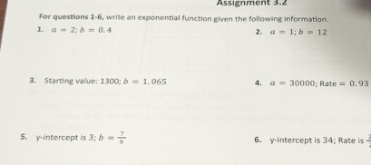 Assignment 3.2 
For questions 1-6, write an exponential function given the following information. 
1. a=2; b=0.4
2. a=1; b=12
3. Starting value: 1300; b=1.065 4. a=30000; Rate =0.93
5. y-intercept is 3; b= 7/9  6. y-intercept is 34; Rate is