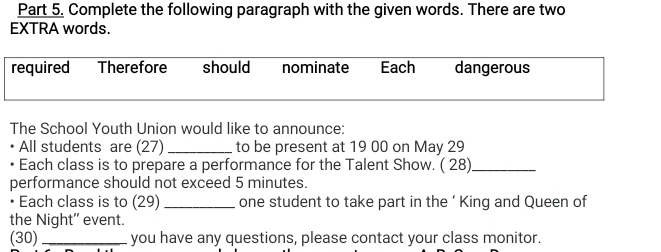 Complete the following paragraph with the given words. There are two 
EXTRA words. 
required Therefore should nominate Each dangerous 
The School Youth Union would like to announce: 
All students are (27) _to be present at 19 00 on May 29
Each class is to prepare a performance for the Talent Show. ( 28)_ 
performance should not exceed 5 minutes. 
• Each class is to (29) _one student to take part in the ‘ King and Queen of 
the Night'' event. 
(30) _you have any questions, please contact your class monitor.