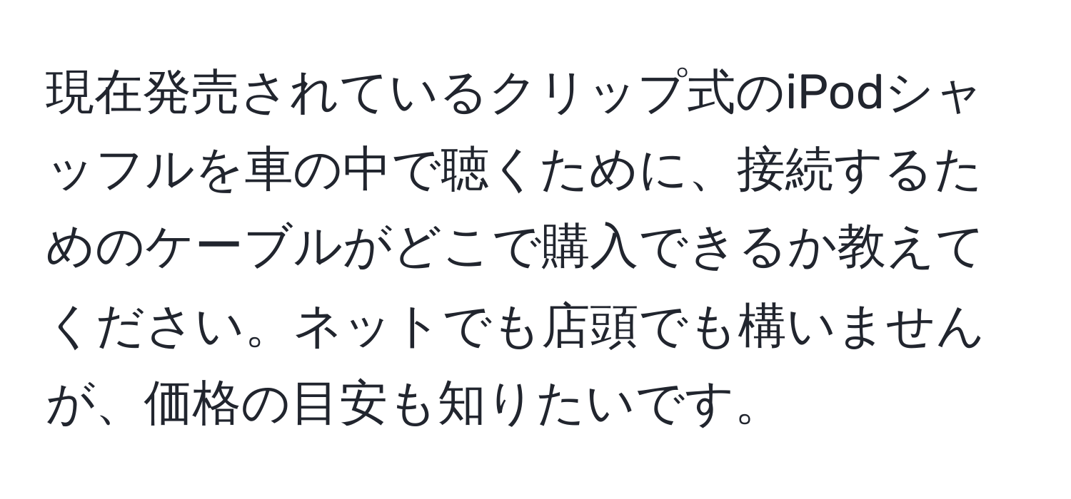 現在発売されているクリップ式のiPodシャッフルを車の中で聴くために、接続するためのケーブルがどこで購入できるか教えてください。ネットでも店頭でも構いませんが、価格の目安も知りたいです。