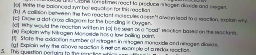 und Ozone sometimes react to produce nitrogen dioxide and oxygen. 
(a) Write the balanced symbol equation for this reaction. 
(b) A collision between the two reactant molecules doesn't always lead to a reaction, explain why. 
(c) Draw a dot-cross diagram for the bonding in Oxygen. 
(d) Why would the reaction written in (a) be seen as a “bad” reaction based on the reactants. 
(e) Explain why Nitrogen Monoxide has a low boiling point. 
(f) State the oxidation number of nitrogen in nitrogen monoxide and nitrogen dioxide. 
(g) Explain why the above reaction is not an example of a redox reaction. 
5. This question pertains to the reaction which