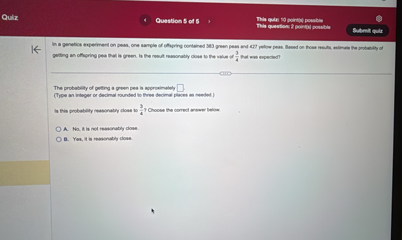 This quiz: 10 point(s) possible
Quiz Question 5 of 5 This question: 2 point(s) possible Submit quiz
In a genetics experiment on peas, one sample of offspring contained 383 green peas and 427 yellow peas. Based on those results, estimate the probabillity of
getting an offspring pea that is green. Is the result reasonably close to the value of  3/4  that was expected?
The probability of getting a green pea is approximately □. 
(Type an integer or decimal rounded to three decimal places as needed.)
Is this probability reasonably close to  3/4  ? Choose the correct answer below.
A. No, it is not reasonably close.
B. Yes, it is reasonably close.