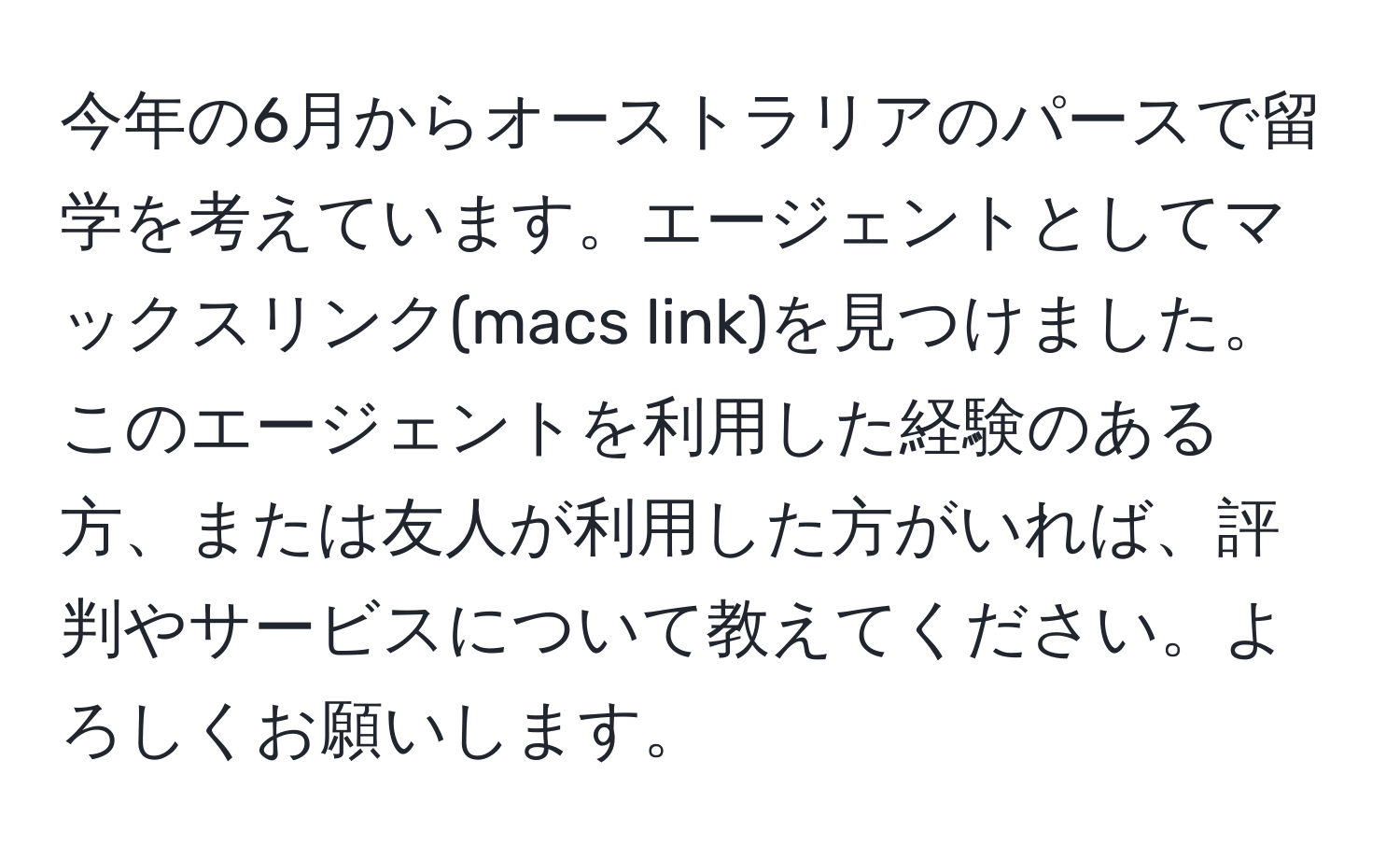 今年の6月からオーストラリアのパースで留学を考えています。エージェントとしてマックスリンク(macs link)を見つけました。このエージェントを利用した経験のある方、または友人が利用した方がいれば、評判やサービスについて教えてください。よろしくお願いします。