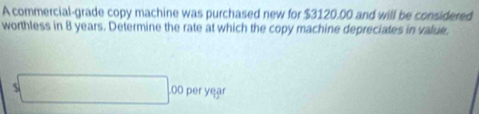 A commercial-grade copy machine was purchased new for $3120.00 and will be considered 
worthless in 8 years. Determine the rate at which the copy machine depreciates in value.
$□ 00 per yeạr