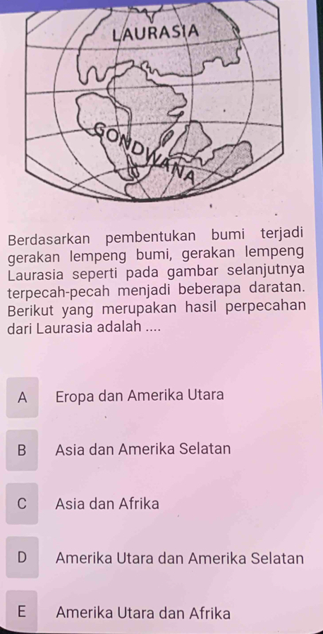 Berdasarkan pembentukan bumi terjadi
gerakan lempeng bumi, gerakan lempeng
Laurasia seperti pada gambar selanjutnya
terpecah-pecah menjadi beberapa daratan.
Berikut yang merupakan hasil perpecahan
dari Laurasia adalah ....
A Eropa dan Amerika Utara
B Asia dan Amerika Selatan
C Asia dan Afrika
D Amerika Utara dan Amerika Selatan
E Amerika Utara dan Afrika