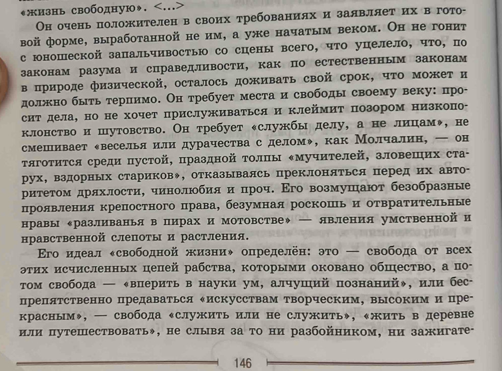 《жизнь свободную».
Он очень положителен в своих требованиях и заявляет их в гото-
вой форме, выработанной не им, а уже начатым веком. Он не гонит
с юношеской запальчивостыю со сцены всего, что уцелело, что, по
законам разума и справедливости, как по естественным законам
в πрироде физической, осталось доживать свой срок, чΤо может и
должно быть терлимо. Он требует места и свободы своему веку: πро-
сит дела, но не хочет прислуживаться и клеймиΤ позором низкопо-
клонство и шутовство. Он требует «службы делу, а не лицам», не
смешивает ‖веселья или дурачества с деломψ, как Молчалин, ー он
τяготится среди пустой, праздной Τолπы ‖мучителей, зловешηих ста-
рух, вздорных стариковッ, отказываясь преклоняться перед их авто-
ρиτеτом дряхлости, чинолюбия и πроч. Εго возмушают безобразные
проявления крепостного права, безумная роскошь и отвратиΤельные
нравы ‖разливанья в пирах и мотовстве》 — явления умственной и
нравственной слепоты и растления.
Εго идеал κсвободной жизниψ определён: это — свобода от всех
этих исчисленных цепей рабства, которыми оковано обшество, а по-
Τом свобода — ‖вперить в науки ум, алчуший познаний», или бес-
препятственно предаваться ‖искусствам творческим, высоким и пре-
красным», ─ свобода «служить или не служить», «жить в деревне
или путешествовать», не слывя за то ни разбойником, ни зажигате-
146