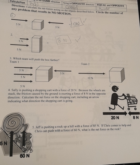 mber of
O MOTION.
1
5 N
5 N
2.
3 N
5 N
3. Which team will push the box farther?
Team 1
Team 2
5 N
5 N
5 N 12 N
5 N
4. Sally is pushing a shopping cart with a force of 20 N. Because the wheels are
stuck, the friction caused by the ground is exerting a force of 8 N in the opposite
direction. Calculate the net force on the shopping cart, including an arrow
indicating what direction the shopping cart is going.
。 。
20 N 8 N
eff is pushing a rock up a hill with a force of 85 N. If Chris comes to help and
hris can push with a force of 60 N, what is the net force on the rock?
5N