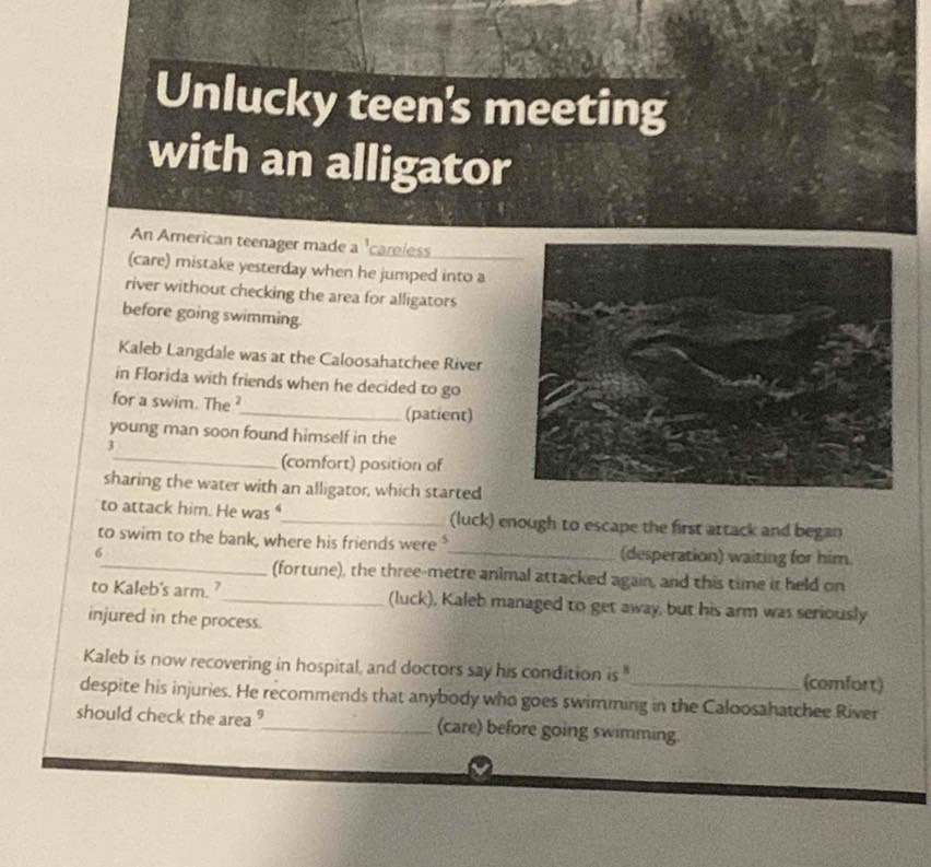 Unlucky teen's meeting 
with an alligator 
An American teenager made a 'careless 
(care) mistake yesterday when he jumped into a 
river without checking the area for alligators 
before going swimming. 
Kaleb Langdale was at the Caloosahatchee River 
in Florida with friends when he decided to go 
for a swim. The ²_ (patient) 
young man soon found himself in the 
3 
_(comfort) position of 
sharing the water with an alligator, which started 
to attack him. He was "_ (luck) enough to escape the first attack and began 
to swim to the bank, where his friends were $
6 _(desperation) waiting for him 
_(fortune), the three-metre animal attacked again, and this time it held on 
to Kaleb's arm. ?_ (luck), Kaleb managed to get away, but his arm was seriously 
injured in the process. 
Kaleb is now recovering in hospital, and doctors say his condition is " (comfort) 
despite his injuries. He recommends that anybody who goes swimming in the Caloosahatchee River 
should check the area ?_ (care) before going swimming.