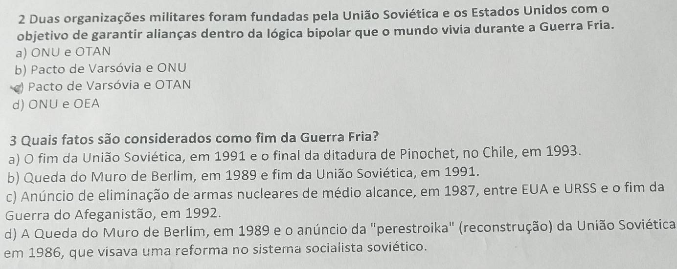 Duas organizações militares foram fundadas pela União Soviética e os Estados Unidos com o
objetivo de garantir alianças dentro da lógica bipolar que o mundo vivia durante a Guerra Fria.
a) ONU e OTAN
b) Pacto de Varsóvia e ONU
) Pacto de Varsóvia e OTAN
d) ONU e OEA
3 Quais fatos são considerados como fim da Guerra Fria?
a) O fim da União Soviética, em 1991 e o final da ditadura de Pinochet, no Chile, em 1993.
b) Queda do Muro de Berlim, em 1989 e fim da União Soviética, em 1991.
c) Anúncio de eliminação de armas nucleares de médio alcance, em 1987, entre EUA e URSS e o fim da
Guerra do Afeganistão, em 1992.
d) A Queda do Muro de Berlim, em 1989 e o anúncio da "perestroika" (reconstrução) da União Soviética
em 1986, que visava uma reforma no sistema socialista soviético.