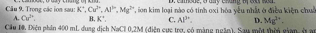 atode, o đay chung bị khu. D. cathode, o day chung bf oxi hoa.
Câu 9. Trong các ion sau: K^+, Cu^(2+), Al^(3+), Mg^(2+) T, ion kim loại nào có tính oxi hóa yếu nhất ở điều kiện chuẩ
A. Cu^(2+). B. K^+. C. Al^(3+). D. Mg^(2+). 
Câu 10. Điện phân 400 mL dung dịch NaCl 0,2M (điện cực trơ, có màng ngăn), Sau một thời gian, ở an