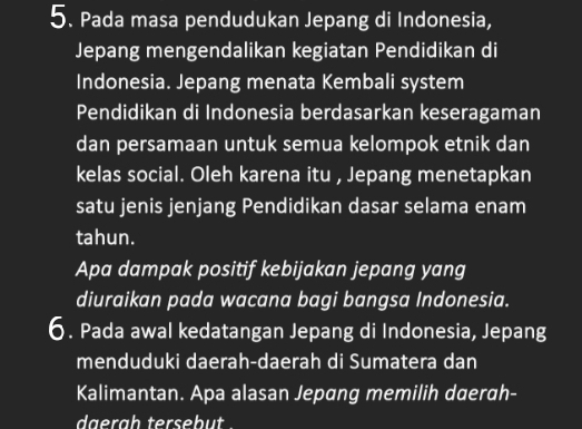 Pada masa pendudukan Jepang di Indonesia, 
Jepang mengendalikan kegiatan Pendidikan di 
Indonesia. Jepang menata Kembali system 
Pendidikan di Indonesia berdasarkan keseragaman 
dan persamaan untuk semua kelompok etnik dan 
kelas social. Oleh karena itu , Jepang menetapkan 
satu jenis jenjang Pendidikan dasar selama enam 
tahun. 
Apa dampak positif kebijakan jepang yang 
diuraikan pada wacana bagi bangsa Indonesia. 
6. Pada awal kedatangan Jepang di Indonesia, Jepang 
menduduki daerah-daerah di Sumatera dan 
Kalimantan. Apa alasan Jepang memilih daerah- 
daerah tersebut .