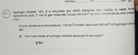 volume =_
3111°
21 Hydrogen chloride, HCI, is a colourless gas which dissolves very readily in water formn 
hydrochloric acid. [ 1 mol of gas molecules occupy 24.0dm^3 at room temperature and press. 
r.t.p.] 
At room temperature and pressure, 1.00dm^3 of water dissolved 432dm^3
gas. of hydrogen chiond 
(1) How many moles of hydrogen chloride dissolved in the water?