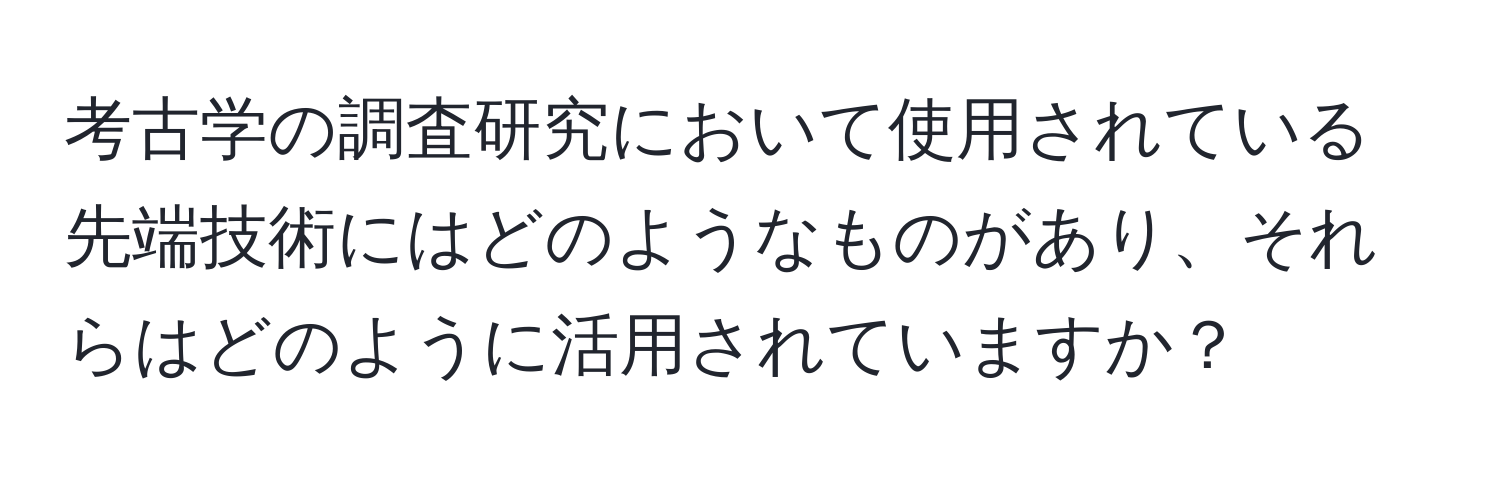 考古学の調査研究において使用されている先端技術にはどのようなものがあり、それらはどのように活用されていますか？