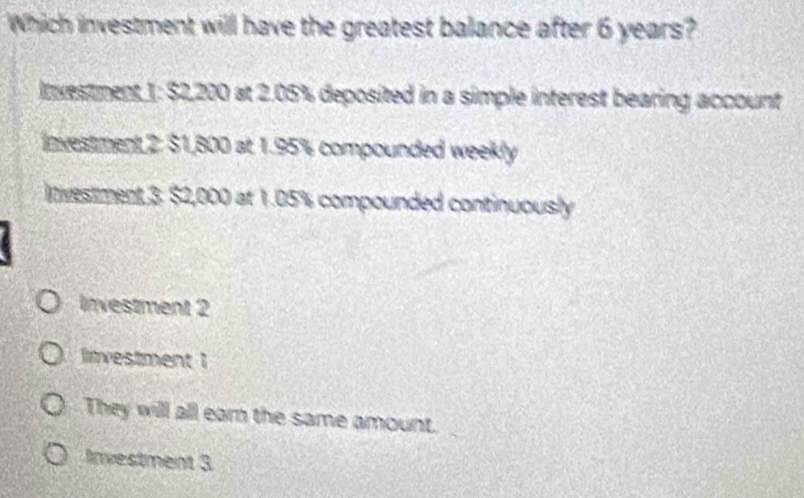 Which investment will have the greatest balance after 6 years?
Inxestment 1: $2,200 at 2.05% deposited in a simple interest bearing account
investment 2: $1,800 at 1.95% compounded weekly
Inivestment 3. $2,000 at 1.05% compounded continuously
investment 2
livestment 1
They will all earn the same amount.
Investment 3