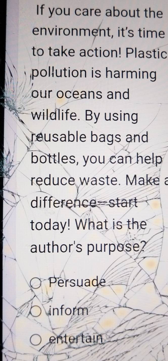 If you care about the 
environment, it's time 
to take action! Plastic 
pollution is harming 
our oceans and 
wildlife. By using 
reusable bags and 
bottles, you can help 
reduce waste. Make a 
difference-start 
today! What is the 
author's purpose? 
Persuade 
inform 
entertain