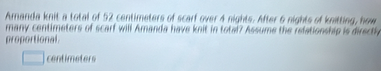 Amanda knit a total of 52 centimeters of scarf over 4 nights. After 6 nights of knitting, how 
many centimeters of scarf will Amanda have knit in total? Assume the relationship is directly 
proportional
□ centimeters