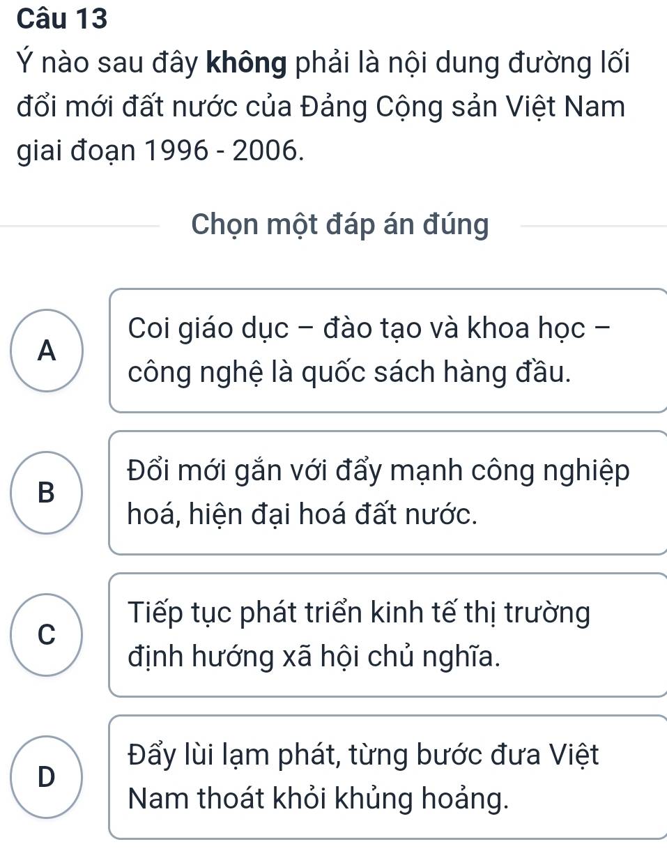 Ý nào sau đây không phải là nội dung đường lối
đổi mới đất nước của Đảng Cộng sản Việt Nam
giai đoạn 1996 - 2006.
Chọn một đáp án đúng
Coi giáo dục - đào tạo và khoa học -
A
công nghệ là quốc sách hàng đầu.
Đổi mới gắn với đẩy mạnh công nghiệp
B
hoá, hiện đại hoá đất nước.
Tiếp tục phát triển kinh tế thị trường
C
định hướng xã hội chủ nghĩa.
Đẩy lùi lạm phát, từng bước đưa Việt
D
Nam thoát khỏi khủng hoảng.