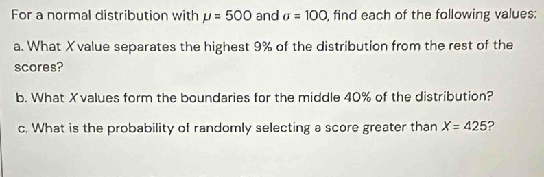 For a normal distribution with mu =500 and sigma =100 , find each of the following values: 
a. What X value separates the highest 9% of the distribution from the rest of the 
scores? 
b. What Xvalues form the boundaries for the middle 40% of the distribution? 
c. What is the probability of randomly selecting a score greater than X=425 ?