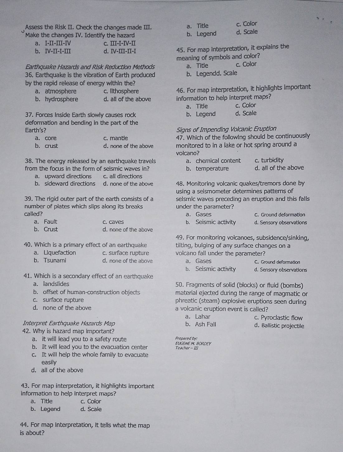 Assess the Risk II. Check the changes made III. a. Title c. Color
Make the changes IV. Identify the hazard b. Legend d. Scale
a. I-II-III-IV C. III-I-IV-II
b. IV-II-I-III d. IV-III-II-I
45. For map interpretation, it explains the
meaning of symbols and color?
Earthquake Hazards and Risk Reduction Methods a. Title c. Color
36. Earthquake is the vibration of Earth produced b. Legendd. Scale
by the rapid release of energy within the?
a. atmosphere c. lithosphere 46. For map interpretation, it highlights important
b. hydrosphere d. all of the above information to help interpret maps?
a. Title c. Color
37. Forces inside Earth slowly causes rock b. Legend d. Scale
deformation and bending in the part of the
Earth’s? Signs of Impending Volcanic Eruption
a. core c. mantle 47. Which of the following should be continuously
b. crust d. none of the above monitored to in a lake or hot spring around a
volcano?
38. The energy released by an earthquake travels a. chemical content c. turbidity
from the focus in the form of selsmic waves in? b. temperature d. all of the above
a. upward directions c. all directions
b. sideward directions d. none of the above 48. Monitoring volcanic quakes/tremors done by
using a seismometer determines patterns of
39. The rigid outer part of the earth consists of a selsmic waves preceding an eruption and this falls
number of plates which slips along its breaks under the parameter?
called? a. Gases C. Ground deformation
a. Fault c. caves b. Seismic activity d. Sensory observations
b. Crust d. none of the above
49. For monitoring volcanoes, subsidence/sinking,
40. Which is a primary effect of an earthquake tilting, bulging of any surface changes on a
a. Liquefaction c. surface rupture volcano fall under the parameter?
b. Tsunami d. none of the above a. Gases C. Ground deformation
b. Seismic activity d. Sensory observations
41. Which is a secondary effect of an earthquake
a. landslides 50. Fragments of solid (blocks) or fluid (bombs)
b. offset of human-construction objects material ejected during the range of magmatic or
c. surface rupture phreatic (steam) explosive eruptions seen during
d. none of the above a volcanic eruption event is called?
a. Lahar c. Pyroclastic flow
Interpret Earthquake Hazards Map b. Ash Fall d. Ballistic projectile
42. Why is hazard map important?
a. it will lead you to a safety route Prepared by:
EUGENE M. BORDEY
b. It will lead you to the evacuation center Teacher - II
c. It will help the whole family to evacuate
easily
d. all of the above
43. For map interpretation, it highlights important
information to help interpret maps?
a. Title c. Color
b. Legend d. Šcale
44. For map interpretation, it tells what the map
is about?