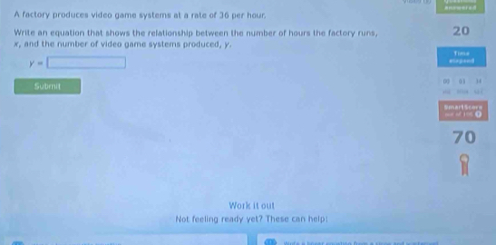 A factory produces video game systems at a rate of 36 per hour. amrmered 
Write an equation that shows the relationship between the number of hours the factory runs, 20
x, and the number of video game systems produced, y.
y=□
Submit 
Work it out 
Not feeling ready yet? These can help: