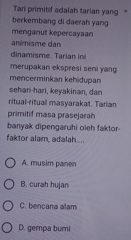 Tari primitif adalah tarian yang *
berkembang di daerah yang
menganut kepercayaan
animisme dan
dinamisme. Tarian ini
merupakan ekspresi seni yang
mencerminkan kehidupan
sehari-hari, keyakinan, dan
ritual-ritual masyarakat. Tarian
primitif masa prasejarah
banyak dipengaruhi oleh faktor-
faktor alam, adalah....
A. musim panen
B. curah hujan
C. bencana alam
D. gempa bumi