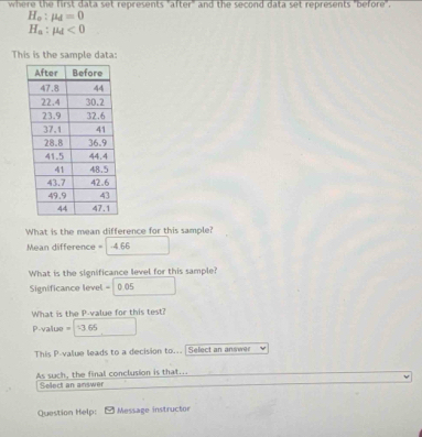 where the first data set represents "after" and the second data set represents "before".
H_o:mu _d=0
H_a:mu _d<0</tex> 
This is the sample data: 
What is the mean difference for this sample? 
Mean difference = -4.66
What is the significance level for this sample? 
Significance level = 0.05
What is the P -value for this test?
P-value = -3 65
This P -value leads to a decision to... Select an answer 
As such, the final conclusion is that.. 
Select an answer 
Question Help: Message instructor