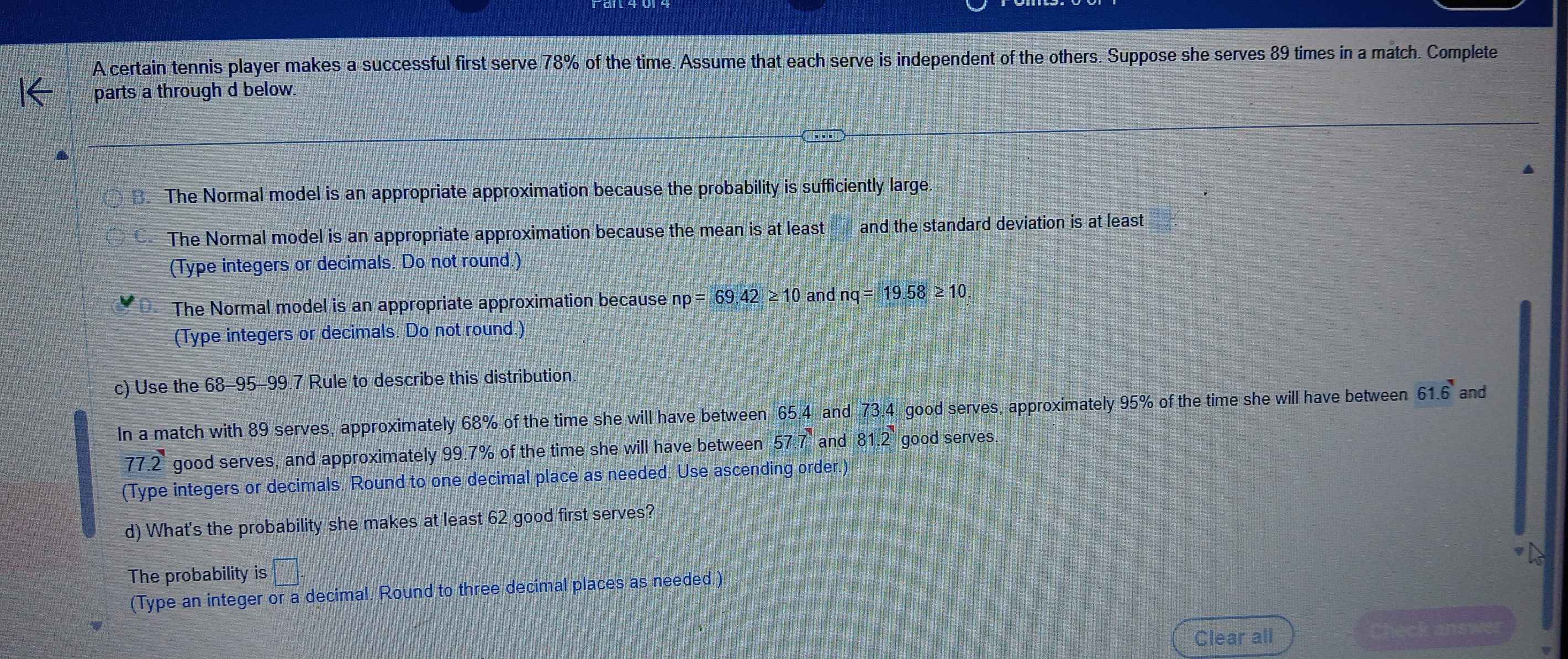 A certain tennis player makes a successful first serve 78% of the time. Assume that each serve is independent of the others. Suppose she serves 89 times in a match. Complete 
parts a through d below. 
8. The Normal model is an appropriate approximation because the probability is sufficiently large. 
The Normal model is an appropriate approximation because the mean is at least and the standard deviation is at least 
(Type integers or decimals. Do not round.) 
The Normal model is an appropriate approximation because np=69, 42≥ 10 and nq=19.58≥ 10. 
(Type integers or decimals. Do not round.) 
c) Use the 68-95 - 99.7 Rule to describe this distribution. 
In a match with 89 serves, approximately 68% of the time she will have between 65.4 and 73.4 good serves, approximately 95% of the time she will have between 61.6 and
11 .2 good serves, and approximately 99.7% of the time she will have between 57.7 and 81.2 good serves. 
(Type integers or decimals. Round to one decimal place as needed. Use ascending order.) 
d) What's the probability she makes at least 62 good first serves? 
The probability is □°
(Type an integer or a decimal. Round to three decimal places as needed.) 
Clear all Check answer