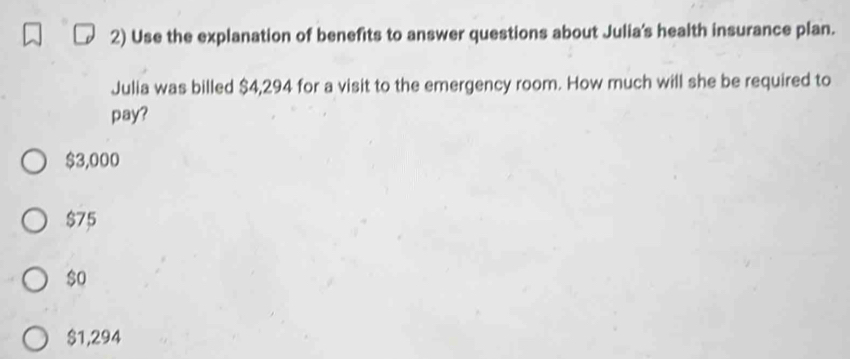 Use the explanation of benefits to answer questions about Julia's health insurance plan.
Julia was billed $4,294 for a visit to the emergency room. How much will she be required to
pay?
$3,000
$75
$0
$1,294