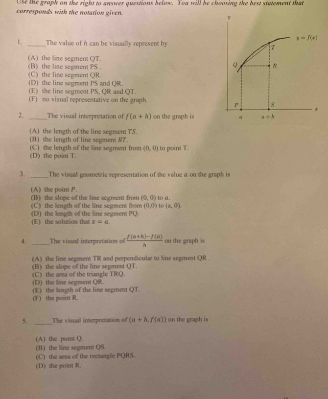 Use the graph on the right to answer questions below. You will be choosing the best statement that
corresponds with the notation given.
y
1. _The value of h can be visually represent by
(A) the line segment QT.
(B) the line segment PS .
(C) the line segment QR.
(D) the line segment PS and QR.
(E) the line segment PS, QR and QT.
(F) no visual representative on the graph.
2. _The visual interpretation of f(a+h) on the graph is
(A) the length of the line segment TS.
(B) the length of line segment RT.
(C) the length of the line segment from (0,0) to point T.
(D) the point T.
3. _The visual geometric representation of the value a on the graph is
(A) the point P.
(B) the slope of the line segment from (0,0) to a.
(C) the length of the line segment from (0,0) to (a,0).
(D) the length of the line segment PQ.
(E) the solution that x=a.
4. _The visual interpretation of  (f(a+h)-f(a))/h  on the graph is
(A) the line segment TR and perpendicular to line segment QR .
(B) the slope of the line segment QT.
(C) the area of the triangle TRQ.
(D) the line segment QR.
(E) the length of the line segment QT.
(F) the point R.
5. _The visual interpretation of (a+h,f(a)) on the graph is
(A) the point Q.
(B) the line segment QS.
(C) the area of the rectangle PQRS.
(D) the point R.