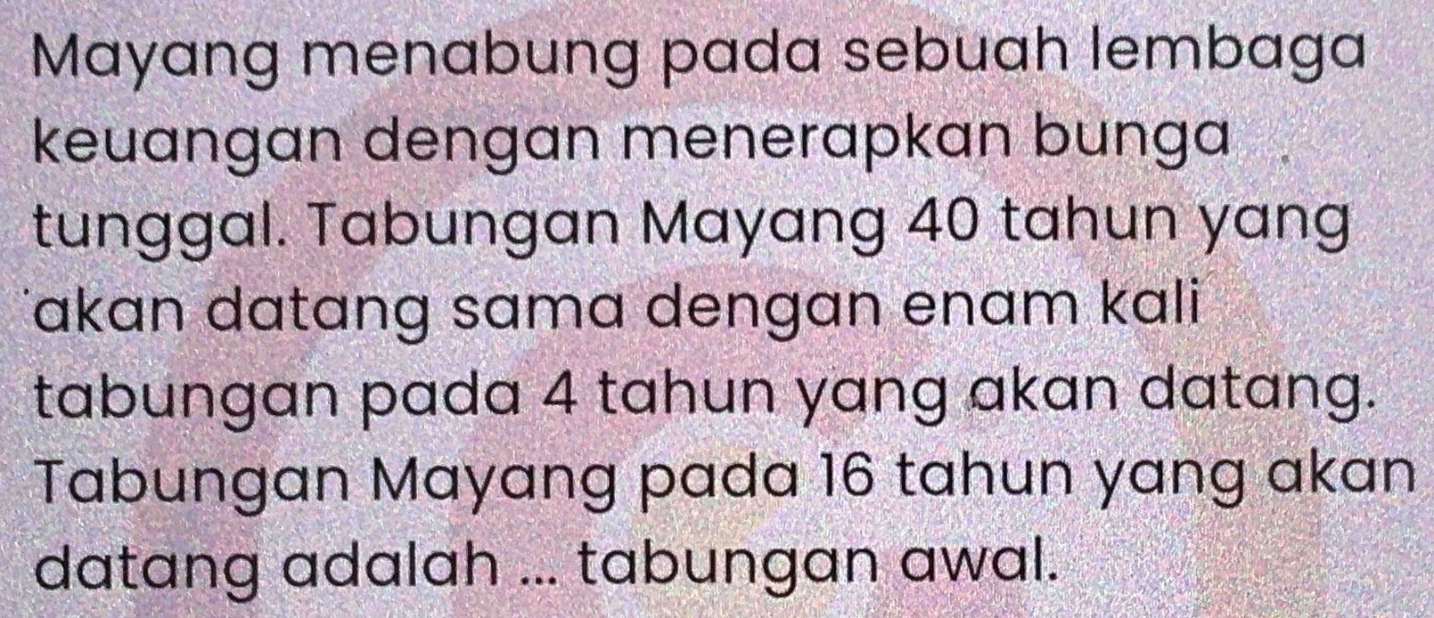 Mayang menabung pada sebuah lembaga 
keuangan dengan menerapkan bunga 
tunggal. Tabungan Mayang 40 tahun yang 
Jakɑn datang sama dengan enam kali 
tabungan pada 4 tahun yang akan datang. 
Tabungan Mayang pada 16 tahun yang akan 
datang adalah ... tabungan awal.