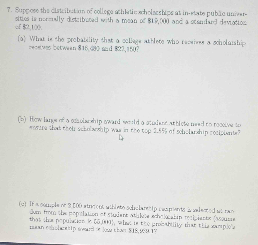 Suppose the distribution of college athletic scholarships at in-state public univer- 
sities is normally distributed with a mean of $19,000 and a standard deviation 
of $2,100. 
(a) What is the probability that a college athlete who receives a scholarship 
receives between $16,480 and $22,150? 
(b) How large of a scholarship award would a student athlete need to receive to 
ensure that their scholarship was in the top 2.5% of scholarship recipients? 
(c) If a sample of 2,500 student athlete scholarship recipients is selected at ran- 
dom from the population of student athlete scholarship recipients (assume 
that this population is 55,000), what is the probability that this sample's 
mean scholarship award is less than $18,939.1?