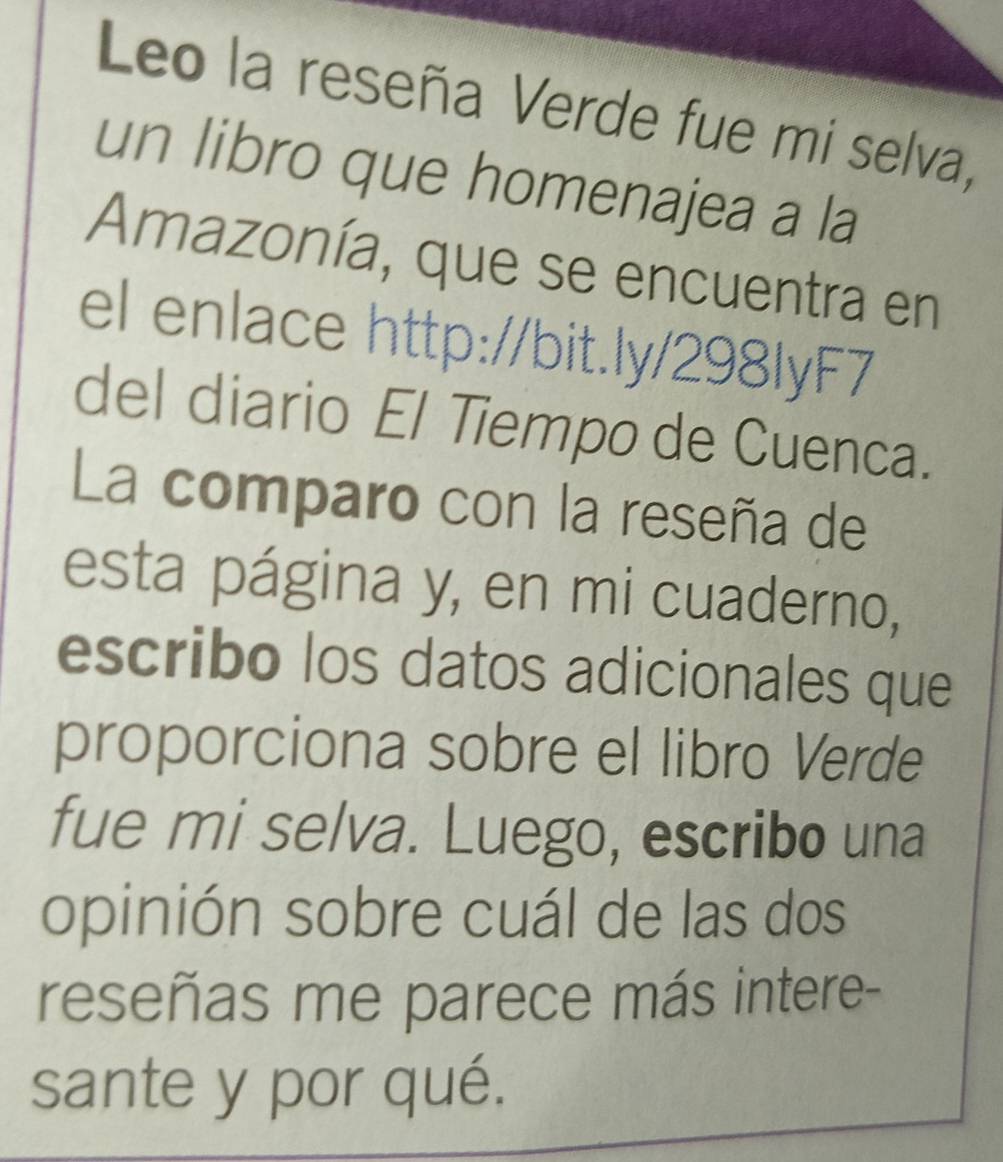 Leo la reseña Verde fue mi selva, 
un libro que homenajea a la 
Amazonía, que se encuentra en 
el enlace http://bit.ly/298lyF7 
del diario El Tiempo de Cuenca. 
La comparo con la reseña de 
esta página y, en mi cuaderno, 
escribo los datos adicionales que 
proporciona sobre el libro Verde 
fue mi selva. Luego, escribo una 
opinión sobre cuál de las dos 
reseñas me parece más intere- 
sante y por qué.