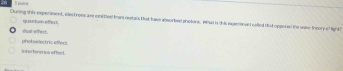 28 1 point
During this experiment, electrons are emitted from metals that have absorbed photons. What is this experiment called that opposed the wave theory of light? quantum effect.
dual effect.
photoelectric effect.
interference effect.