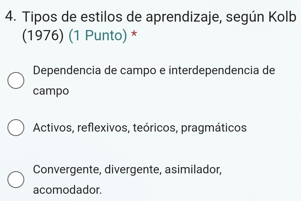 Tipos de estilos de aprendizaje, según Kolb
(1976) (1 Punto) *
Dependencia de campo e interdependencia de
campo
Activos, reflexivos, teóricos, pragmáticos
Convergente, divergente, asimilador,
acomodador.