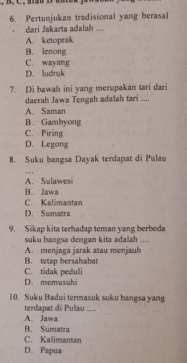 Pertunjukan tradisional yang berasal
. dari Jakarta adalah ....
A. ketoprak
B. lenong
C. wayang
D. ludruk
7. Di bawah ini yang merupakan tari dari
daerah Jawa Tengah adalah tari ....
A. Saman
B. Gambyong
C. Piring
D. Legong
8. Suku bangsa Dayak terdapat di Pulau
…
A. Sulawesi
B. Jawa
C. Kalimantan
D. Sumatra
9. Sikap kita terhadap teman yang berbeda
suku bangsa dengan kita adalah ....
A. menjaga jarak atau menjauh
B. tetap bersahabat
C. tidak peduli
D. memusuhi
10. Suku Badui termasuk suku bangsa yang
terdapat di Pulau ....
A. Jawa
B. Sumatra
C. Kalimantan
D. Papua