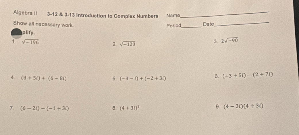 Algebra II 3-12 & 3-13 Introduction to Complex Numbers Name_ 
Show all necessary work. Period_ Date_ 
plify. 
1 sqrt(-196)
2 sqrt(-120)
3 2sqrt(-90)
4 (8+5i)+(6-8i)
5. (-3-t)+(-2+3i)
6. (-3+5i)-(2+7i)
7 (6-2i)-(-1+3i)
B. (4+3l)^2
9 (4-3i)(4+3i)