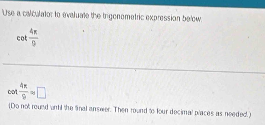 Use a calculator to evaluate the trigonometric expression below.
cot  4π /9 
cot  4π /9 approx □
(Do not round until the final answer. Then round to four decimal places as needed.)