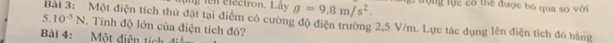 lụng ien electron. Lây g=9,8m/s^2. tr ợng lực có thể được bỏ qua so với 
Bài 3: Một điện tích thử đặt tại điểm có cường độ điện trường 2,5 V/m. Lực tác dụng lên điện tích đó bằng
5.10^(-5)N. Tính độ lớn của điện tích đó? 
Bài 4: Một điện tích điệ