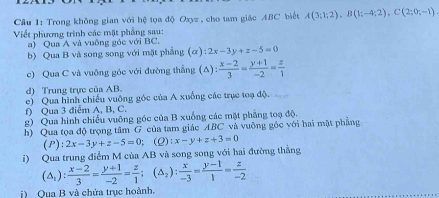 Trong không gian với hệ tọa độ Oxyz , cho tam giác ABC biết A(3;1;2), B(1;-4;2), C(2;0;-1). 
Viết phương trình các mặt phẳng sau: 
a) Qua A và vuông góc với BC. 
b) Qua B và song song với mặt phẳng (α): 2x-3y+z-5=0
c) Qua C và vuông góc với đường thẳng (Δ):  (x-2)/3 = (y+1)/-2 = z/1 
d) Trung trực của AB. 
e) Qua hình chiếu vuông góc của A xuống các trục toạ độ. 
f) Qua 3 điểm A, B, C. 
g) Qua hình chiếu vuông góc của B xuống các mặt phẳng toạ độ. 
h) Qua tọa độ trọng tâm G của tam giác ABC và vuông góc với hai mặt phẳng 
(P): 2x-3y+z-5=0;(Q): x-y+z+3=0
i) Qua trung điểm M của AB và song song với hai đường thẳng
(△ _1): (x-2)/3 = (y+1)/-2 = z/1 ; (△ _2): x/-3 = (y-1)/1 = z/-2 
j) Qua B và chứa trục hoành.