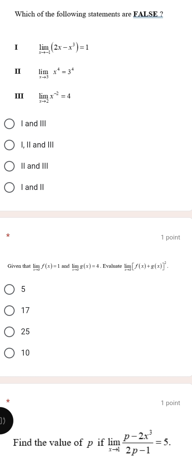 Which of the following statements are FALSE ?
I limlimits _xto -1(2x-x^3)=1
I limlimits _xto 3x^4=3^4
III limlimits _xto 2x^(-2)=4
I and III
I, II and III
II and III
I and II
*
1 point
Given that limlimits _xto bf(x)=1 and limlimits _xto bg(x)=4. Evaluate limlimits _xto b[f(x)+g(x)]^2.
5
17
25
10
*
1 point
1
Find the value of p if limlimits _xto 1 (p-2x^3)/2p-1 =5.