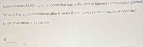 Laura invests $300 into an account that earns 4% annual interest compounded quarterl 
What is her account balance after 6 years if she makes no withdrawals or deposits? 
Enter your answer in the box.
$□