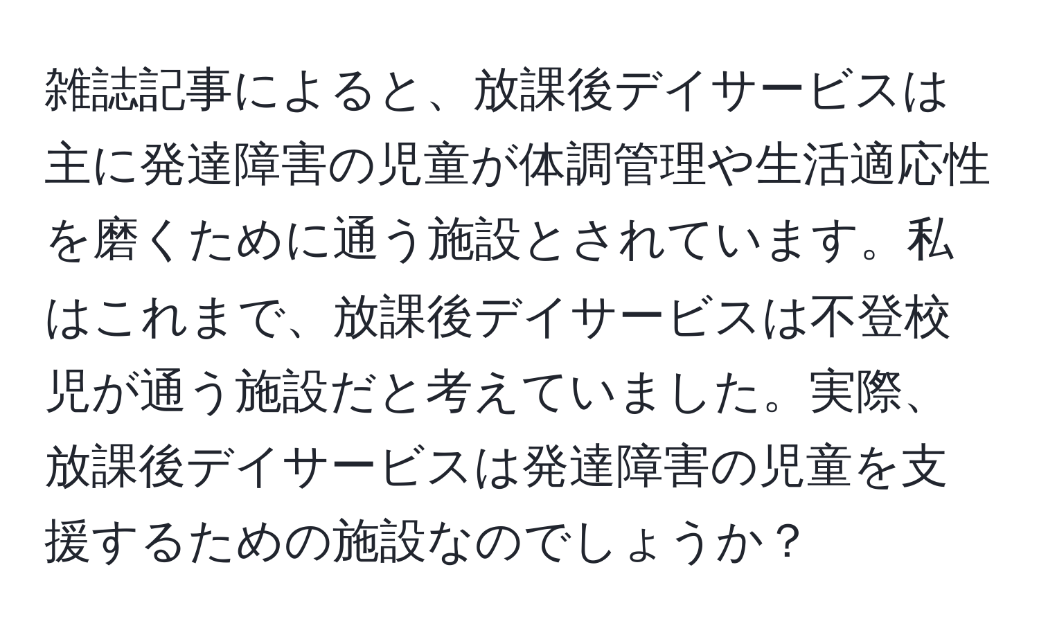 雑誌記事によると、放課後デイサービスは主に発達障害の児童が体調管理や生活適応性を磨くために通う施設とされています。私はこれまで、放課後デイサービスは不登校児が通う施設だと考えていました。実際、放課後デイサービスは発達障害の児童を支援するための施設なのでしょうか？