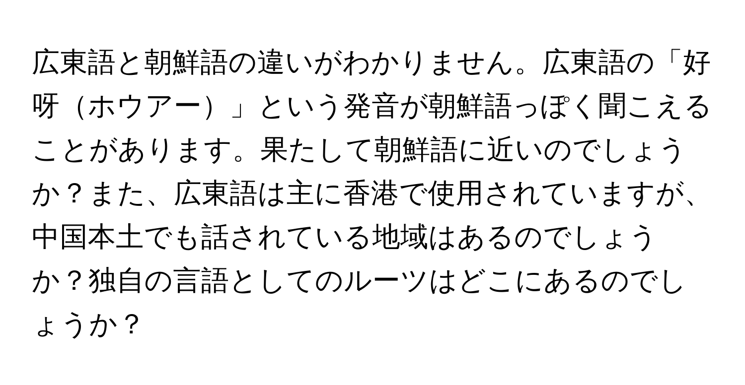 広東語と朝鮮語の違いがわかりません。広東語の「好呀ホウアー」という発音が朝鮮語っぽく聞こえることがあります。果たして朝鮮語に近いのでしょうか？また、広東語は主に香港で使用されていますが、中国本土でも話されている地域はあるのでしょうか？独自の言語としてのルーツはどこにあるのでしょうか？