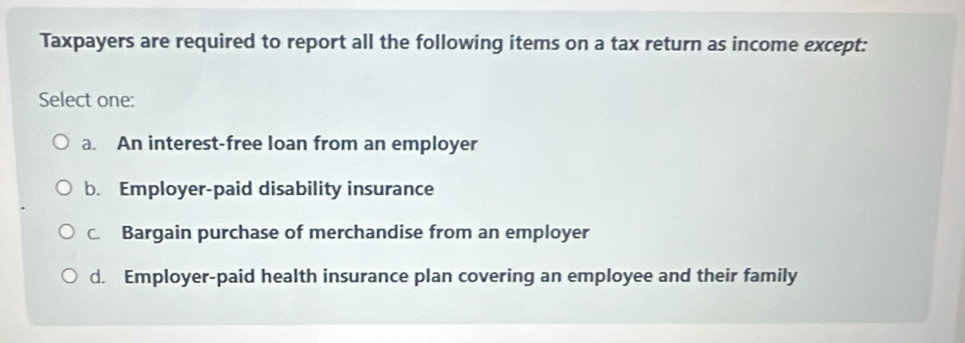 Taxpayers are required to report all the following items on a tax return as income except:
Select one:
a. An interest-free loan from an employer
b. Employer-paid disability insurance
C. Bargain purchase of merchandise from an employer
d. Employer-paid health insurance plan covering an employee and their family