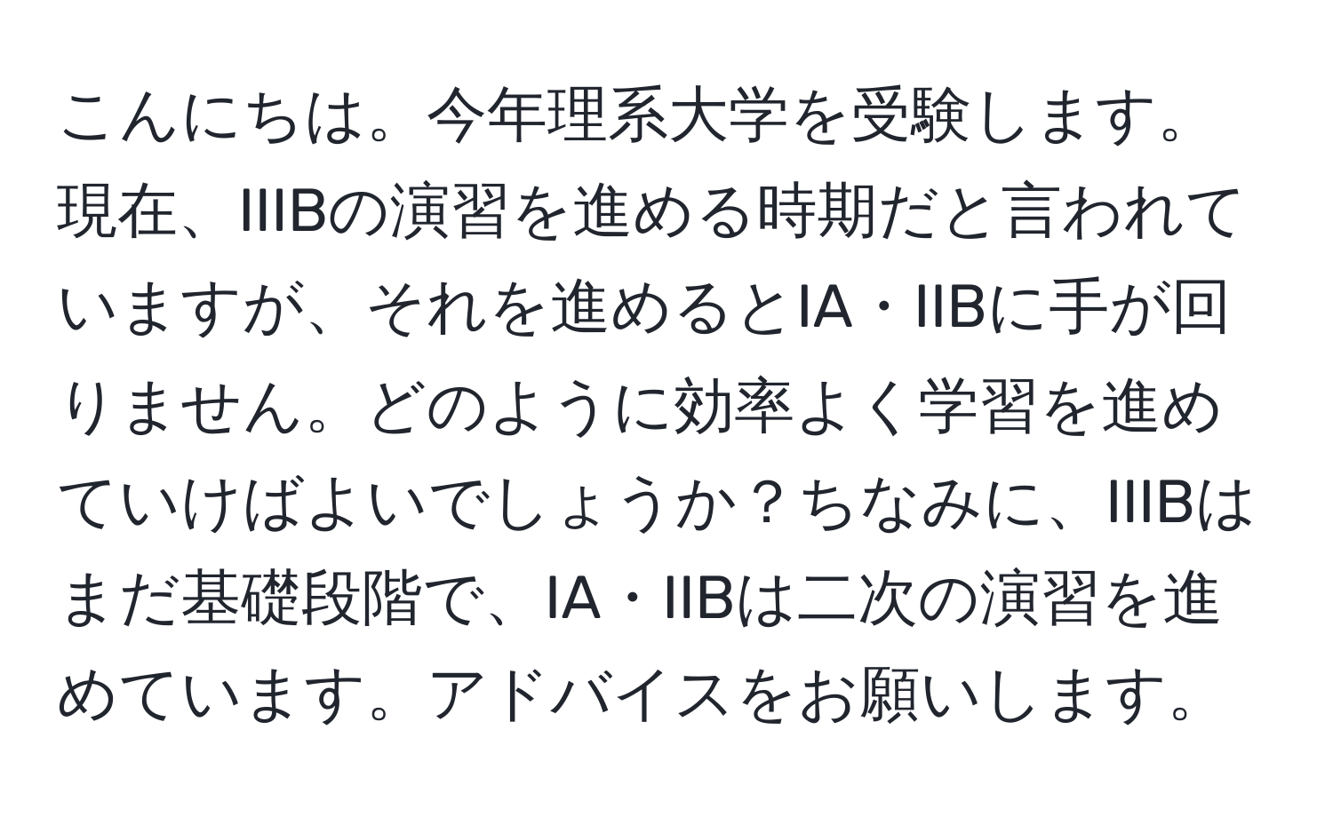 こんにちは。今年理系大学を受験します。現在、IIIBの演習を進める時期だと言われていますが、それを進めるとIA・IIBに手が回りません。どのように効率よく学習を進めていけばよいでしょうか？ちなみに、IIIBはまだ基礎段階で、IA・IIBは二次の演習を進めています。アドバイスをお願いします。