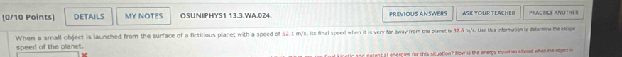 DETAILS MY NOTES OSUNIPHYS1 13.3.WA.024. PréviOUS ANSwERs ASK YOUR TEACHER PRACTICE ANOTHER 
When a small object is launched from the surface of a fictitious planet with a speed of 52.1 m/s, its final speed when it is very far away from the planet is 32.6 m/s. Use this information to determine the escape 
speed of the planet. 
netir and potential energles for this situation? How is the energy equation altered when the object is