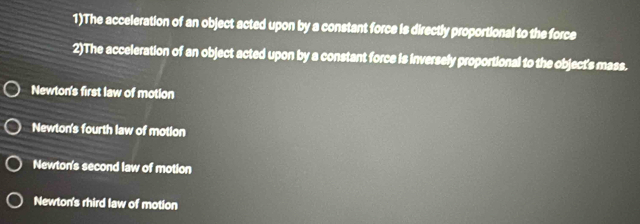 1)The acceleration of an object acted upon by a constant force is directly proportional to the force
2)The acceleration of an object acted upon by a constant force is inversely proportional to the object's mass.
Newton's first law of motion
Newton's fourth law of motion
Newton's second law of motion
Newton's rhird law of motion