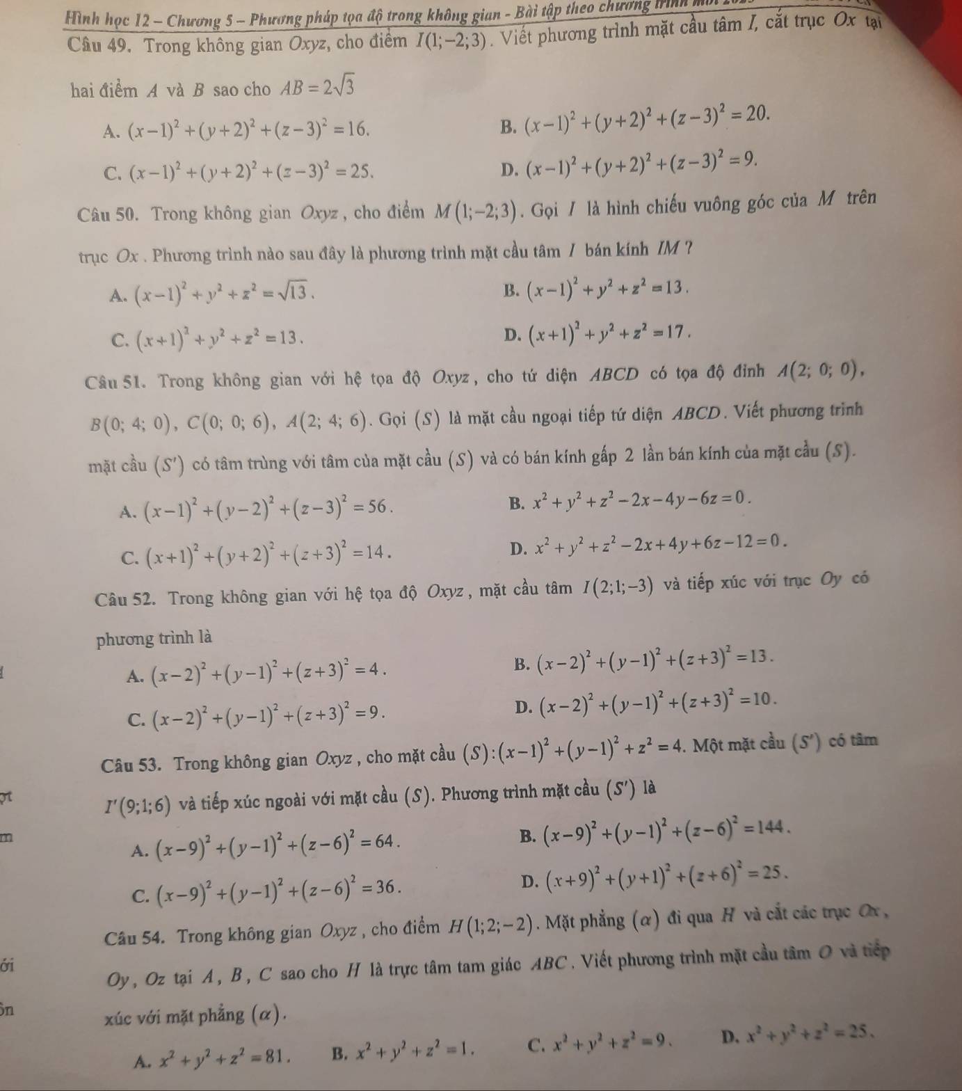 Hình học 12 - Chương 5 - Phương pháp tọa độ trong không gian - Bài tập theo chương trình mô
Câu 49. Trong không gian Oxyz, cho điểm I(1;-2;3). Viết phương trình mặt cầu tâm I, cắt trục Ox tại
hai điểm A và B sao cho AB=2sqrt(3)
A. (x-1)^2+(y+2)^2+(z-3)^2=16. B. (x-1)^2+(y+2)^2+(z-3)^2=20.
C. (x-1)^2+(y+2)^2+(z-3)^2=25. D. (x-1)^2+(y+2)^2+(z-3)^2=9.
Câu 50. Trong không gian Oxyz , cho điểm M(1;-2;3). Gọi / là hình chiếu vuông góc của M trên
trục Ox . Phương trình nào sau đây là phương trình mặt cầu tâm / bán kính IM ?
A. (x-1)^2+y^2+z^2=sqrt(13).
B. (x-1)^2+y^2+z^2=13.
C. (x+1)^2+y^2+z^2=13. (x+1)^2+y^2+z^2=17.
D.
Câu 51. Trong không gian với hhat ? tọa độ Oxyz, cho tứ diện ABCD có tọa độ đỉnh A(2;0;0),
B(0;4;0),C(0;0;6),A(2;4;6). Gọi (S) là mặt cầu ngoại tiếp tứ diện ABCD. Viết phương trình
mặt cầu (S') có tâm trùng với tâm của mặt cầu (S) và có bán kính gấp 2 lần bán kính của mặt cầu (S).
A. (x-1)^2+(y-2)^2+(z-3)^2=56. B. x^2+y^2+z^2-2x-4y-6z=0.
C. (x+1)^2+(y+2)^2+(z+3)^2=14.
D. x^2+y^2+z^2-2x+4y+6z-12=0.
Câu 52. Trong không gian với hệ tọa độ Oxyz , mặt cầu tâm I(2;1;-3) và tiếp xúc với trục Oy có
phương trình là
A. (x-2)^2+(y-1)^2+(z+3)^2=4.
B. (x-2)^2+(y-1)^2+(z+3)^2=13.
C. (x-2)^2+(y-1)^2+(z+3)^2=9.
D. (x-2)^2+(y-1)^2+(z+3)^2=10.
Câu 53. Trong không gian Oxyz , cho mặt cầu (S):(x-1)^2+(y-1)^2+z^2=4. Một mặt cầu (S') có tâm
I'(9;1;6) và tiếp xúc ngoài với mặt cầu (S). Phương trình mặt cầu (S') là
m
A. (x-9)^2+(y-1)^2+(z-6)^2=64. B. (x-9)^2+(y-1)^2+(z-6)^2=144.
C. (x-9)^2+(y-1)^2+(z-6)^2=36.
D. (x+9)^2+(y+1)^2+(z+6)^2=25.
Câu 54. Trong không gian Oxyz , cho điểm H(1;2;-2). Mặt phẳng (α) đi qua H và cắt các trục Ơx ,
Oy , Oz tại A, B, C sao cho H là trực tâm tam giác ABC. Viết phương trình mặt cầu tâm O và tiếp
ới
n
xúc với mặt phẳng (α).
A. x^2+y^2+z^2=81. B. x^2+y^2+z^2=1. C. x^2+y^2+z^2=9. D. x^2+y^2+z^2=25.