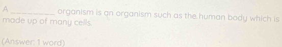 A _organism is an organism such as the human body which is 
made up of many cells. 
(Answer: 1 word)